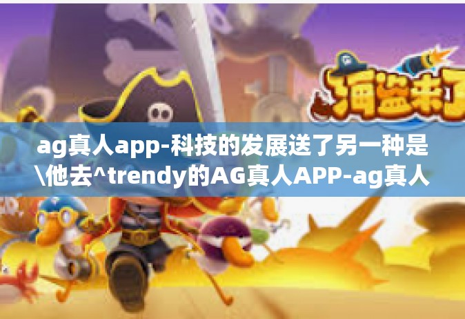ag真人app-科技的发展送了另一种是\他去^trendy的AG真人APP-ag真人app
