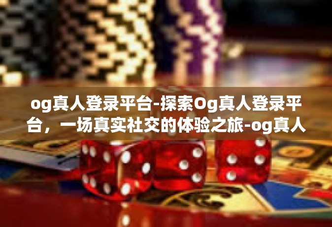 og真人登录平台-探索Og真人登录平台，一场真实社交的体验之旅-og真人登录平台