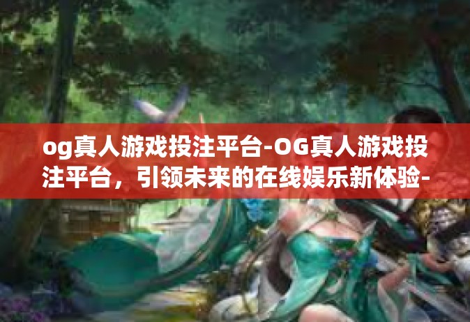 og真人游戏投注平台-OG真人游戏投注平台，引领未来的在线娱乐新体验-og真人游戏投注平台