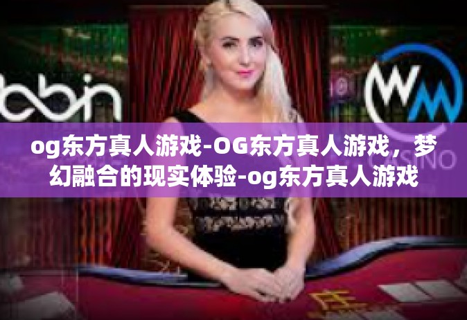 og东方真人游戏-OG东方真人游戏，梦幻融合的现实体验-og东方真人游戏