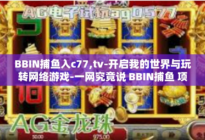 BBIN捕鱼入c77,tv-开启我的世界与玩转网络游戏-一网究竟说 BBIN捕鱼 项目的走入影视与历史洪流的c77之旅-BBIN捕鱼入c77,tv