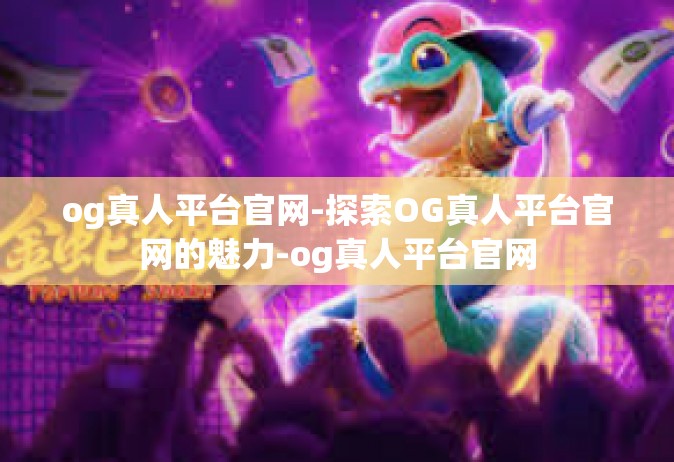 og真人平台官网-探索OG真人平台官网的魅力-og真人平台官网
