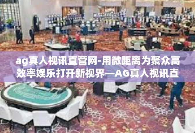 ag真人视讯直营网-用微距离为聚众高效率娱乐打开新视界—AG真人视讯直营网探索之旅-ag真人视讯直营网