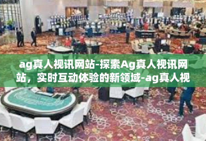 ag真人视讯网站-探索Ag真人视讯网站，实时互动体验的新领域-ag真人视讯网站