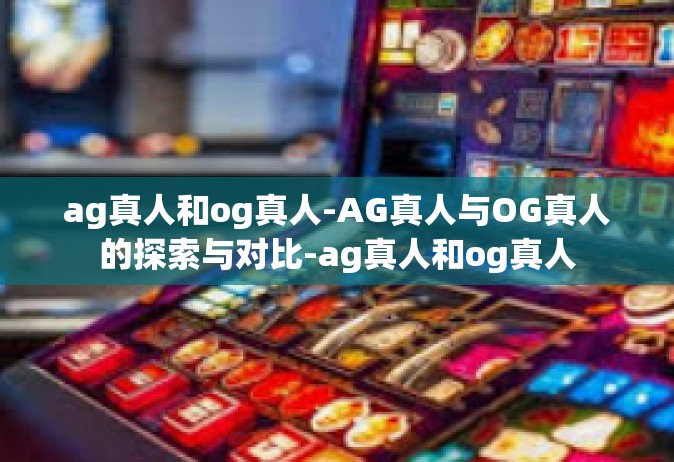 ag真人和og真人-AG真人与OG真人的探索与对比-ag真人和og真人