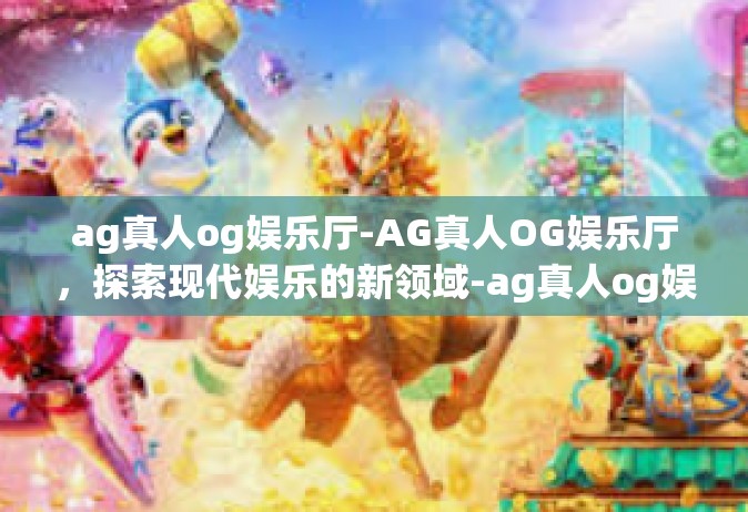 ag真人og娱乐厅-AG真人OG娱乐厅，探索现代娱乐的新领域-ag真人og娱乐厅