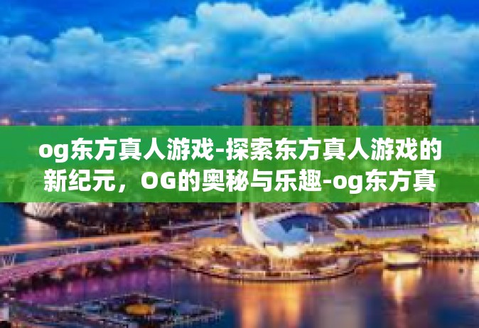 og东方真人游戏-探索东方真人游戏的新纪元，OG的奥秘与乐趣-og东方真人游戏