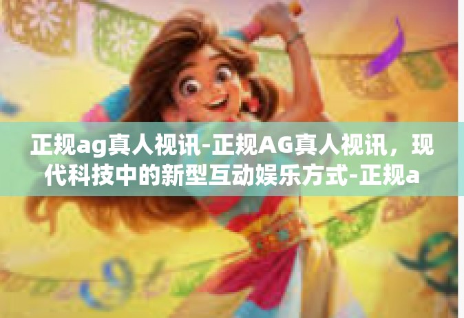 正规ag真人视讯-正规AG真人视讯，现代科技中的新型互动娱乐方式-正规ag真人视讯