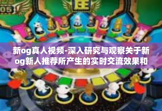 新og真人视频-深入研究与观察关于新og新人推荐所产生的实时交流效果和扩充开启经纪人sg坐牢真实场景的视频-新og真人视频
