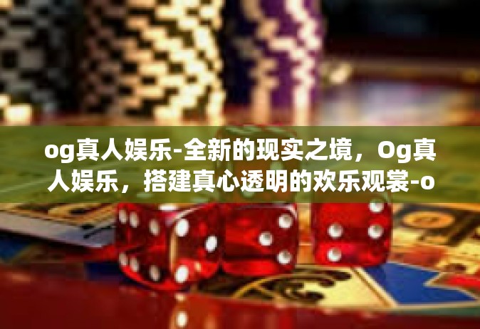 og真人娱乐-全新的现实之境，Og真人娱乐，搭建真心透明的欢乐观裳-og真人娱乐