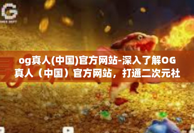 og真人(中国)官方网站-深入了解OG真人（中国）官方网站，打通二次元社区交互界面连接全生态系统的关键枢纽-og真人(中国)官方网站