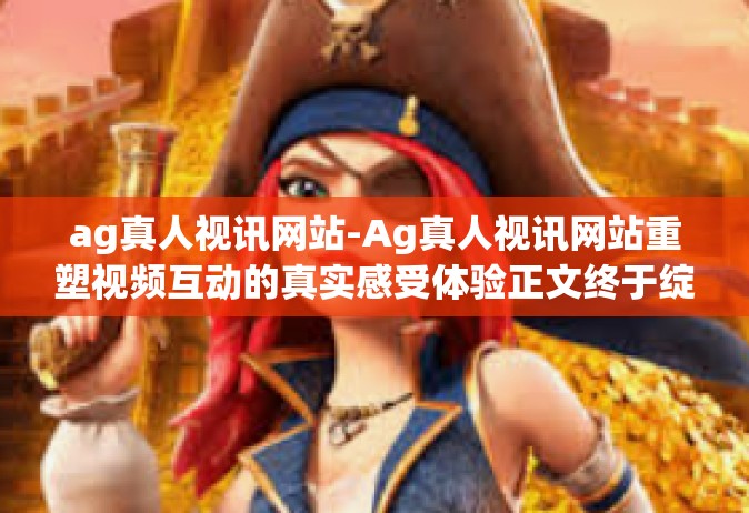 ag真人视讯网站-Ag真人视讯网站重塑视频互动的真实感受体验正文终于绽放我们的探索之作。随着科技的飞速发展，网络视频技术日新月异，而Ag真人视讯网站便是其中的佼佼者，以其独特的魅力和卓越的技术引领着视频互动的新时代。ag真人视讯网站