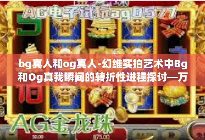 bg真人和og真人-幻维实拍艺术中Bg和Og真我瞬间的转折性进程探讨—万千互联网的临真之境时代印记。bg真人和og真人