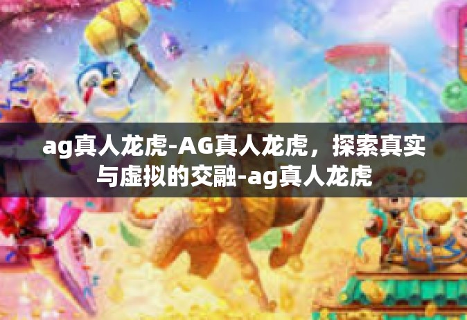 ag真人龙虎-AG真人龙虎，探索真实与虚拟的交融-ag真人龙虎