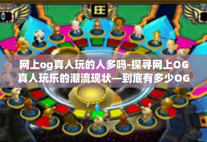 网上og真人玩的人多吗-探寻网上OG真人玩乐的潮流现状—到底有多少OG热衷玩家投身于真实的场景活动体验中？网上og真人玩的人多吗