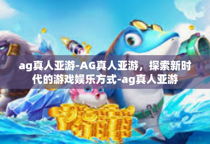 ag真人亚游-AG真人亚游，探索新时代的游戏娱乐方式-ag真人亚游