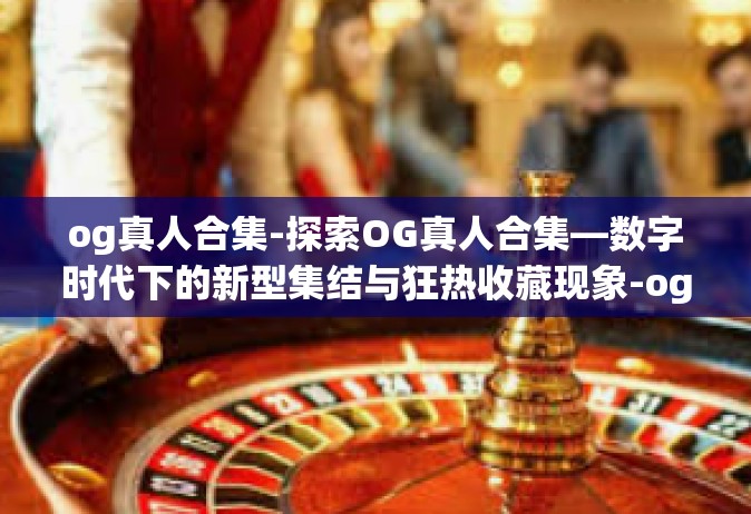 og真人合集-探索OG真人合集—数字时代下的新型集结与狂热收藏现象-og真人合集