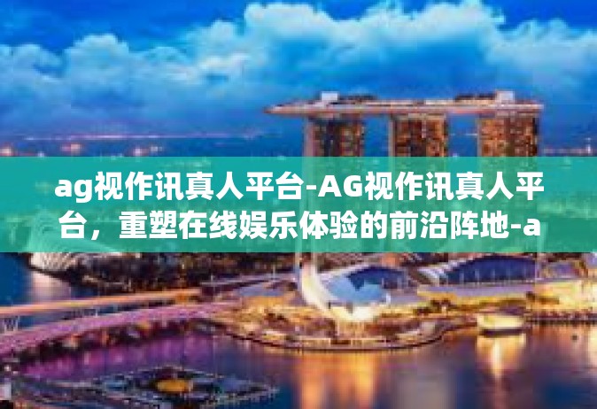 ag视作讯真人平台-AG视作讯真人平台，重塑在线娱乐体验的前沿阵地-ag视作讯真人平台