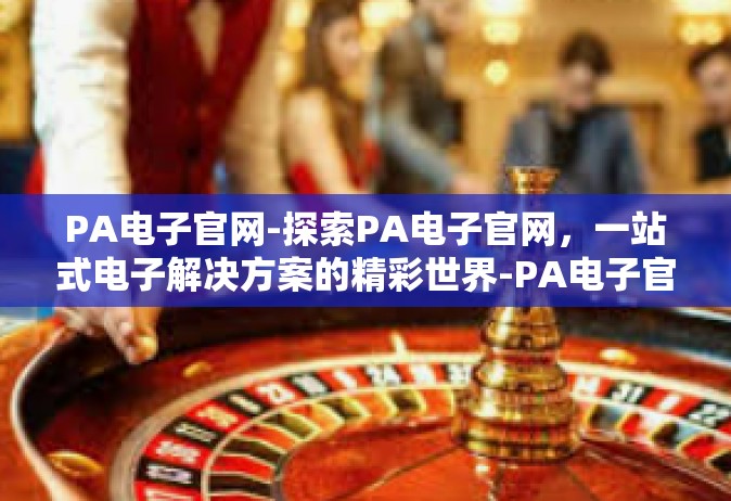 PA电子官网-探索PA电子官网，一站式电子解决方案的精彩世界-PA电子官网