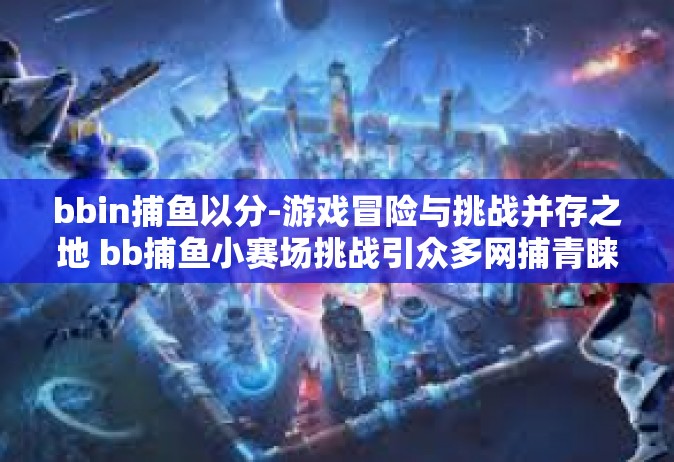 bbin捕鱼以分-游戏冒险与挑战并存之地 bb捕鱼小赛场挑战引众多网捕青睐的研究解读之旅篇章-bbin捕鱼以分