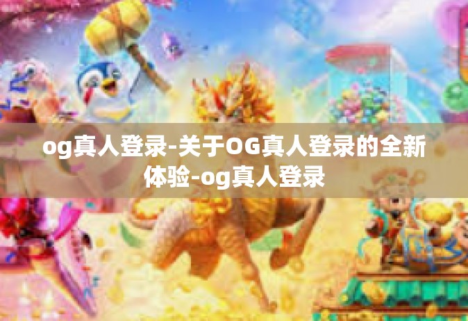 og真人登录-关于OG真人登录的全新体验-og真人登录