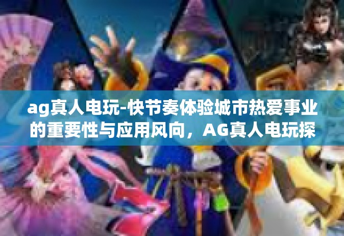 ag真人电玩-快节奏体验城市热爱事业的重要性与应用风向，AG真人电玩探秘-ag真人电玩