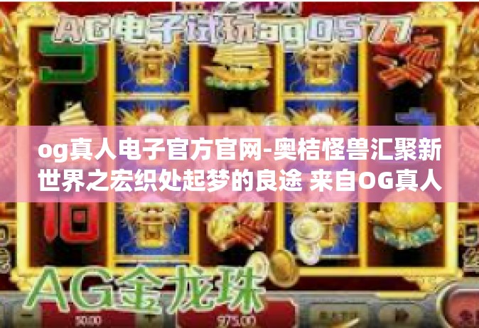 og真人电子官方官网-奥桔怪兽汇聚新世界之宏织处起梦的良途 来自OG真人电子官方官网的介绍-og真人电子官方官网