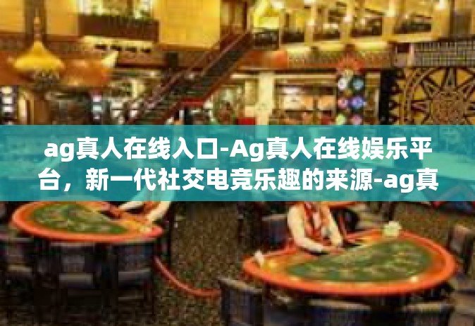 ag真人在线入口-Ag真人在线娱乐平台，新一代社交电竞乐趣的来源-ag真人在线入口