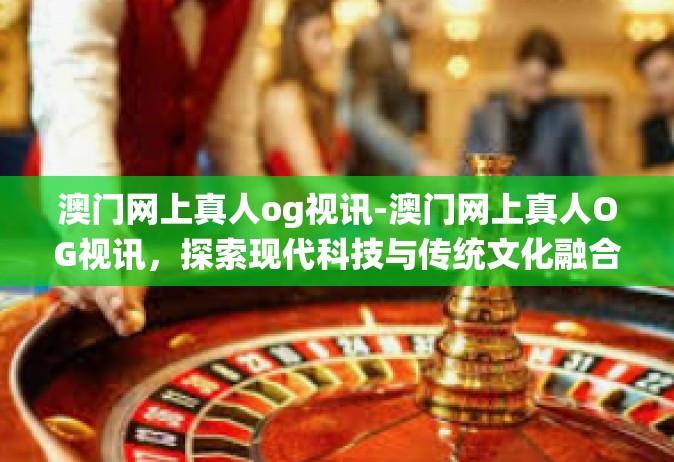 澳门网上真人og视讯-澳门网上真人OG视讯，探索现代科技与传统文化融合的魅力-澳门网上真人og视讯