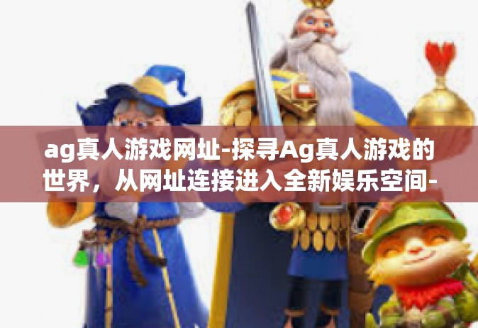 ag真人游戏网址-探寻Ag真人游戏的世界，从网址连接进入全新娱乐空间-ag真人游戏网址