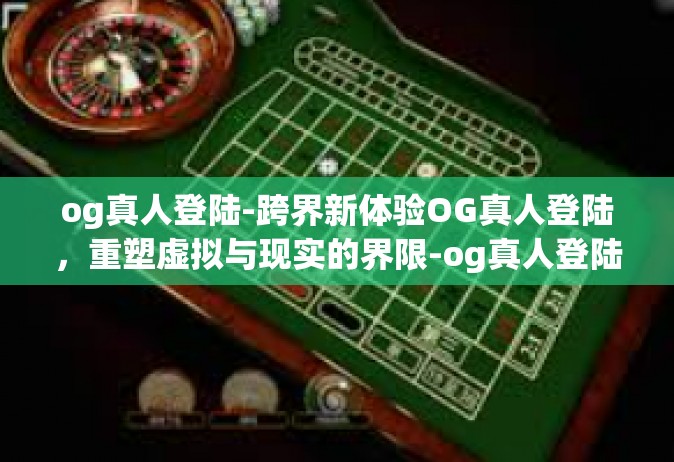 og真人登陆-跨界新体验OG真人登陆，重塑虚拟与现实的界限-og真人登陆