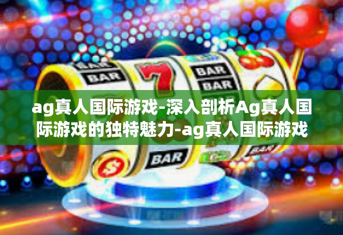 ag真人国际游戏-深入剖析Ag真人国际游戏的独特魅力-ag真人国际游戏
