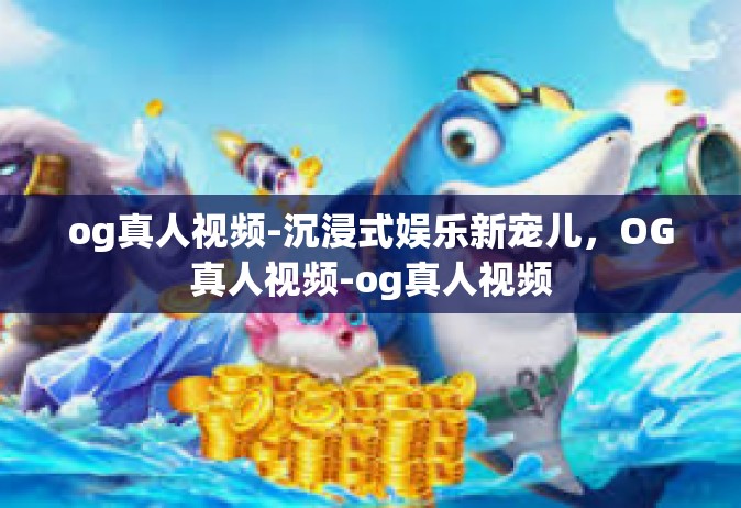 og真人视频-沉浸式娱乐新宠儿，OG真人视频-og真人视频