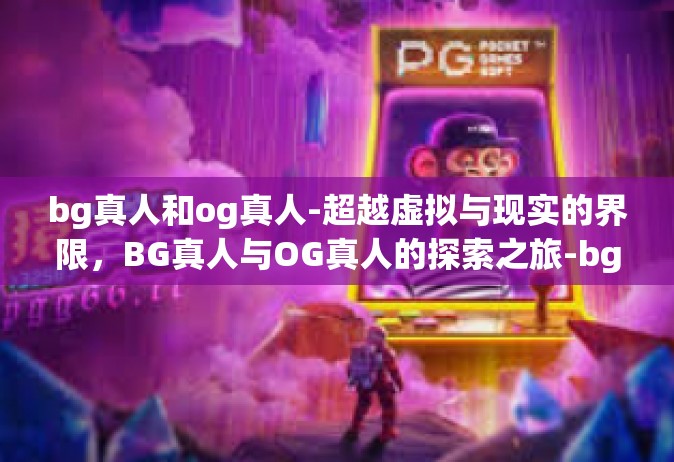 bg真人和og真人-超越虚拟与现实的界限，BG真人与OG真人的探索之旅-bg真人和og真人