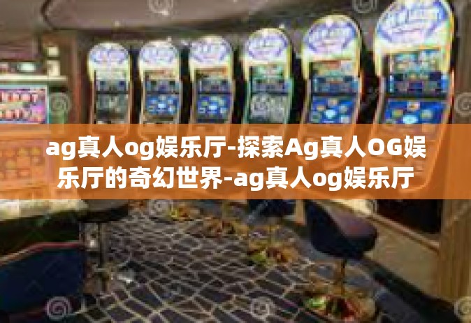 ag真人og娱乐厅-探索Ag真人OG娱乐厅的奇幻世界-ag真人og娱乐厅