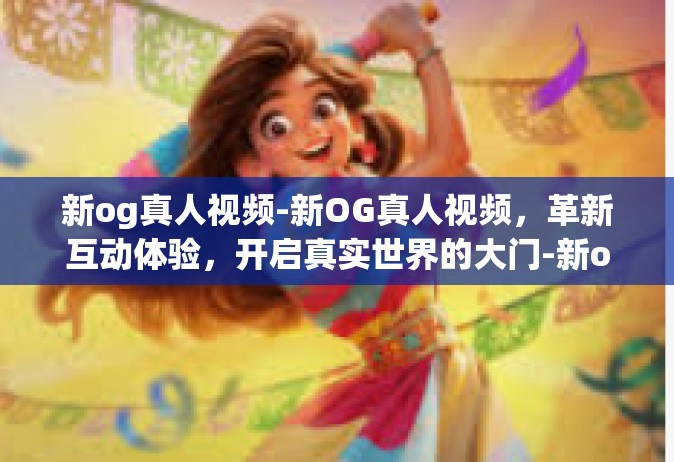 新og真人视频-新OG真人视频，革新互动体验，开启真实世界的大门-新og真人视频