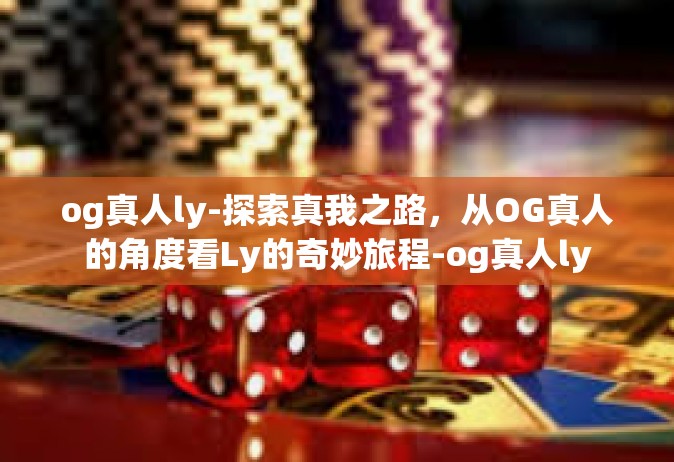 og真人ly-探索真我之路，从OG真人的角度看Ly的奇妙旅程-og真人ly
