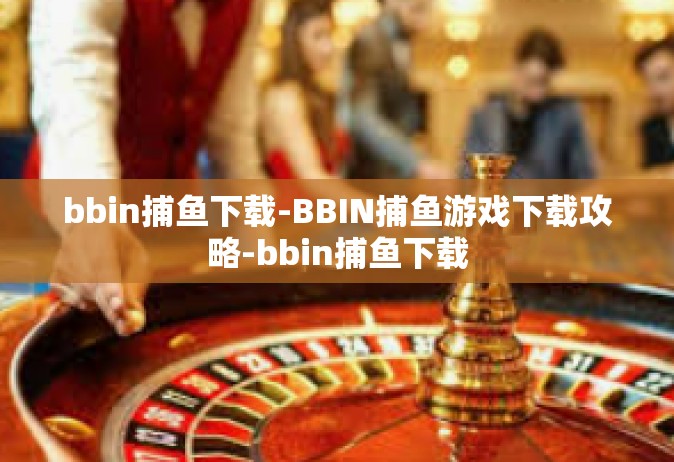 bbin捕鱼下载-BBIN捕鱼游戏下载攻略-bbin捕鱼下载