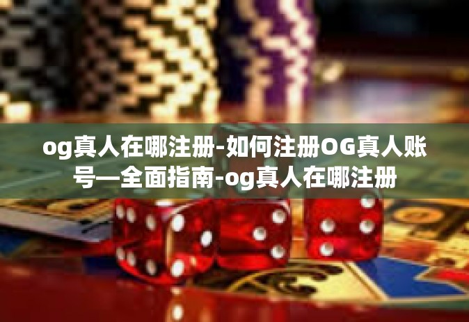 og真人在哪注册-如何注册OG真人账号—全面指南-og真人在哪注册
