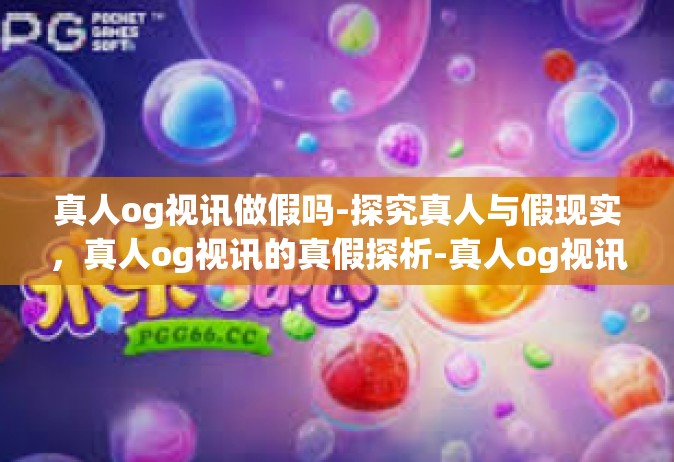 真人og视讯做假吗-探究真人与假现实，真人og视讯的真假探析-真人og视讯做假吗