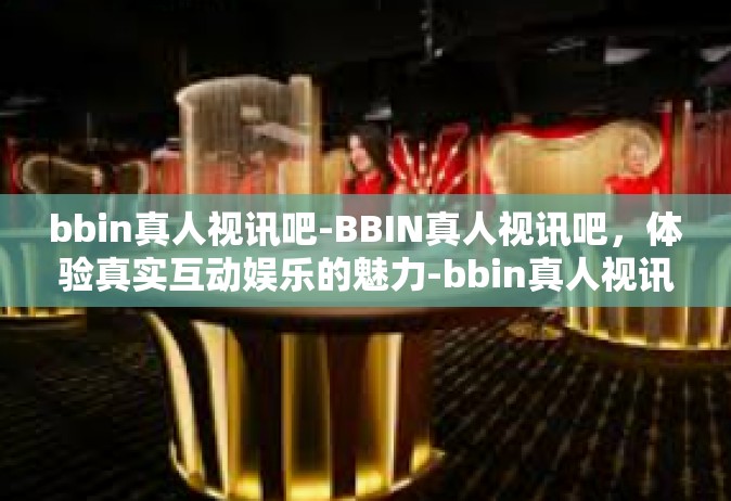 bbin真人视讯吧-BBIN真人视讯吧，体验真实互动娱乐的魅力-bbin真人视讯吧