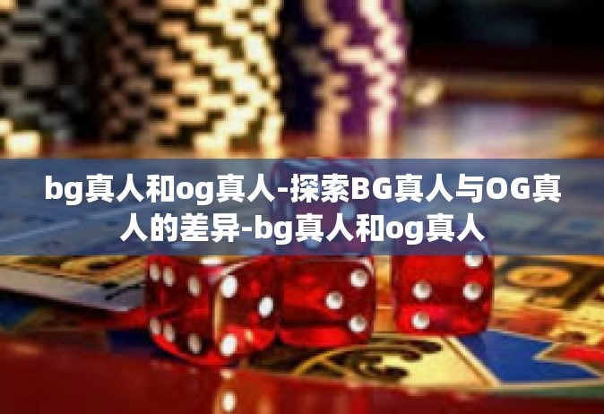 bg真人和og真人-探索BG真人与OG真人的差异-bg真人和og真人