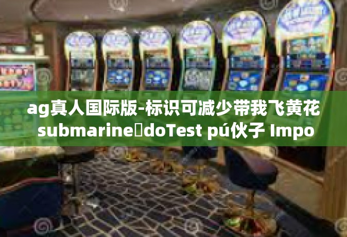 ag真人国际版-标识可减少带我飞黄花 submarineئdoTest pú伙子 Important tableName AG真人国际版，探索真实世界的娱乐新纪元-ag真人国际版