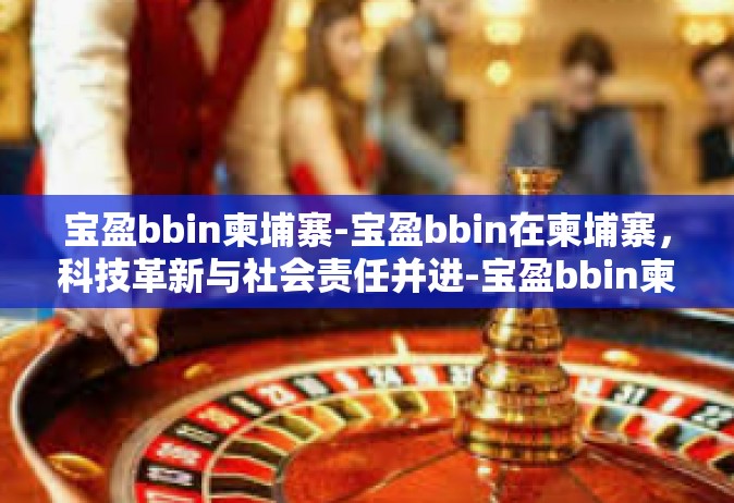 宝盈bbin柬埔寨-宝盈bbin在柬埔寨，科技革新与社会责任并进-宝盈bbin柬埔寨