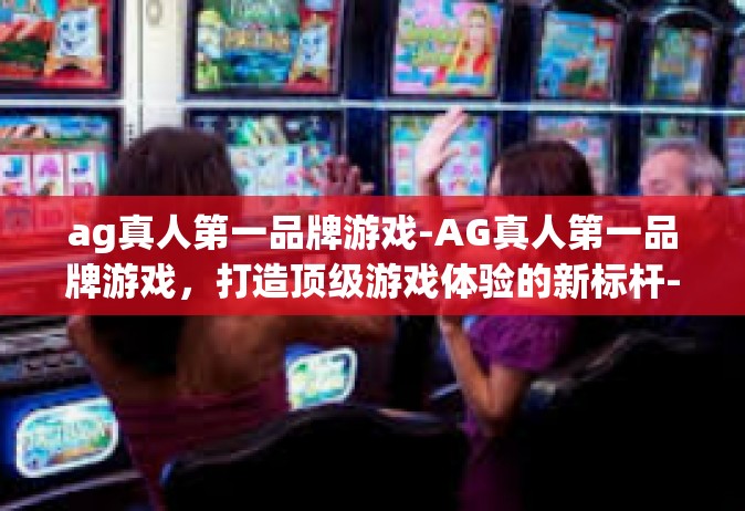 ag真人第一品牌游戏-AG真人第一品牌游戏，打造顶级游戏体验的新标杆-ag真人第一品牌游戏