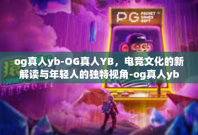 og真人yb-OG真人YB，电竞文化的新解读与年轻人的独特视角-og真人yb