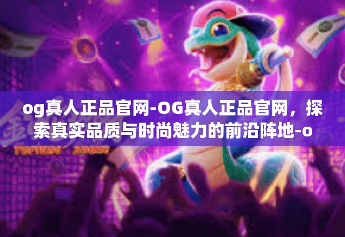 og真人正品官网-OG真人正品官网，探索真实品质与时尚魅力的前沿阵地-og真人正品官网