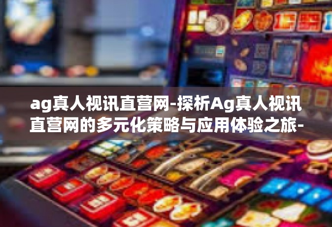 ag真人视讯直营网-探析Ag真人视讯直营网的多元化策略与应用体验之旅-ag真人视讯直营网