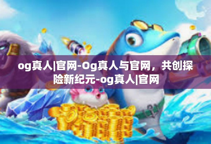 og真人|官网-Og真人与官网，共创探险新纪元-og真人|官网