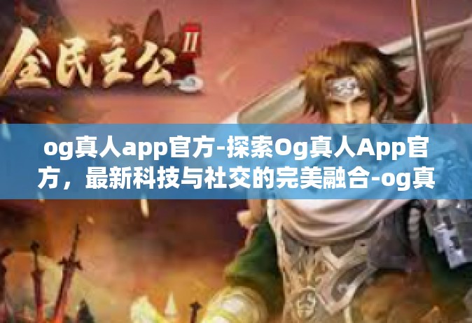 og真人app官方-探索Og真人App官方，最新科技与社交的完美融合-og真人app官方